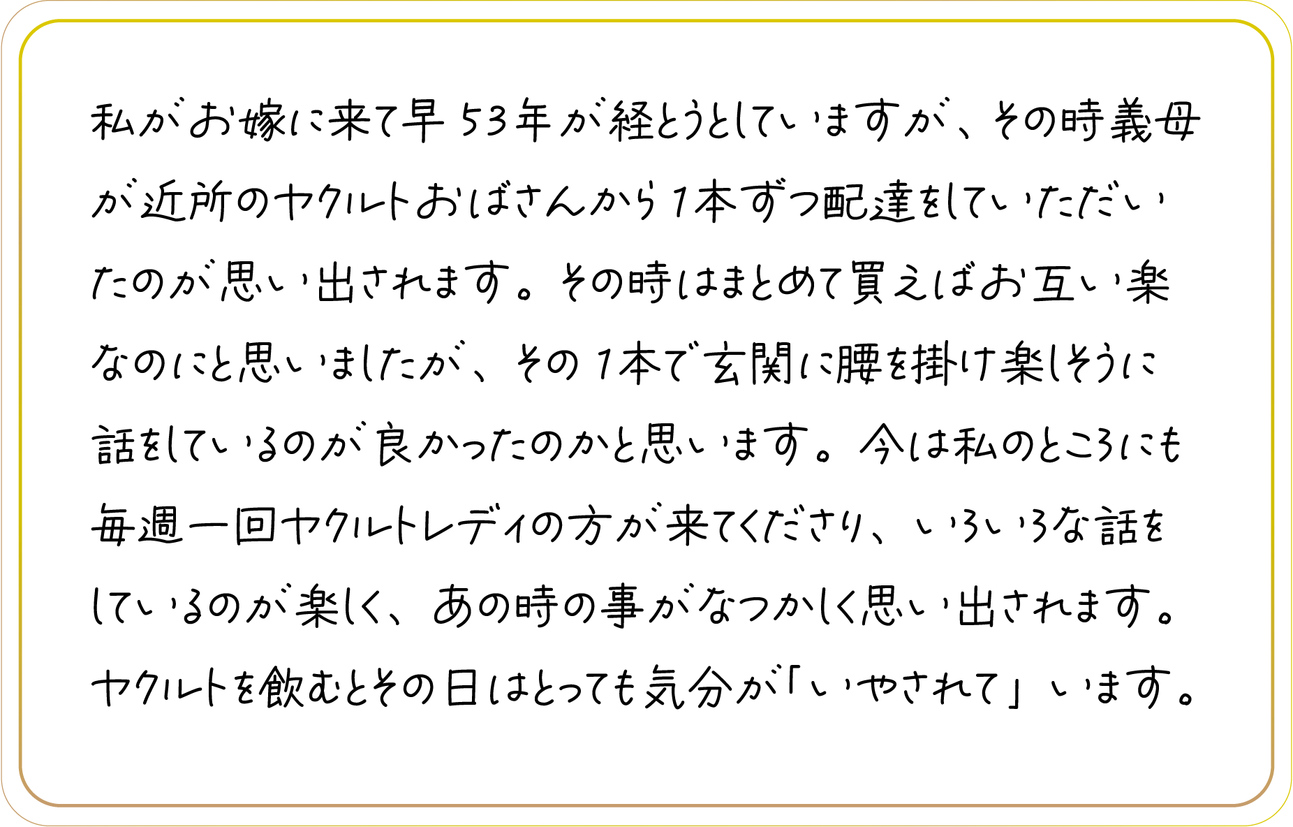 私がお嫁に来て早53年が経とうとしていますが、その時義母が近所のヤクルトおばさんから1本ずつ配達をしていただいたのが思い出されます。その時はまとめて買えばお互い楽なのにと思いましたが、その1本で玄関に腰を掛け楽しそうに話をしているのが良かったのかと思います。今は私のところにも毎週一回ヤクルトレディの方が来てくださり、いろいろな話をしているのが楽しく、あの時の事がなつかしく思い出されます。ヤクルトを飲むとその日はとっても気分が「いやされて」います。