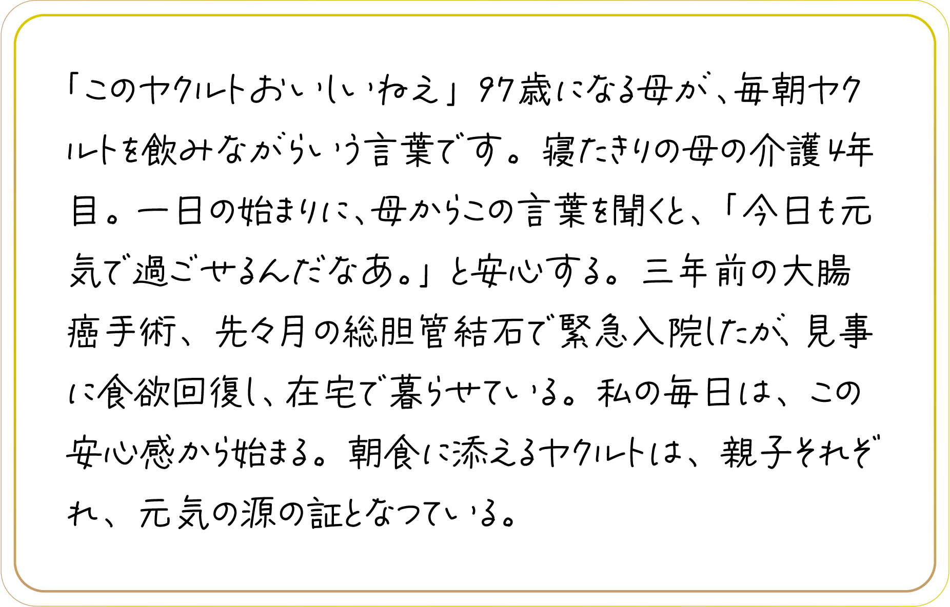 「このヤクルトおいしいねえ」97歳になる母が、毎朝ヤクルトを飲みながらいう言葉です。寝たきりの母の介護4年目。一日の始まりに、母からこの言葉を聞くと、「今日も元気で過ごせるんだなあ。」と安心する。三年前の大腸癌手術、先々月の総胆管結石で緊急入院したが、見事に食欲回復し、在宅で暮らせている。私の毎日は、この安心感から始まる。朝食に添えるヤクルトは、親子それぞれ、元気の源の証となつている。