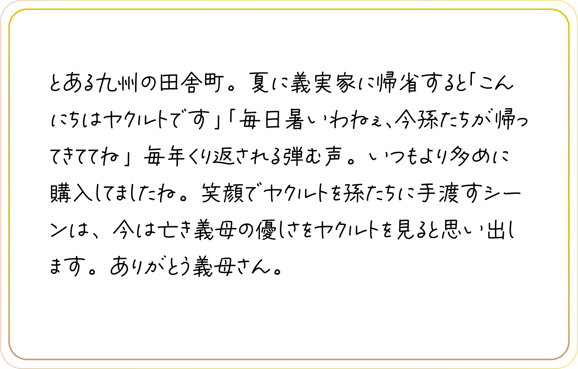 とある九州の田舎町。夏に義実家に帰省すると「こんにちはヤクルトです」「毎日暑いわねぇ、今孫たちが帰ってきててね」毎年くり返される弾む声。いつもより多めに購入してましたね。笑顔でヤクルトを孫たちに手渡すシーンは、今は亡き義母の優しさをヤクルトを見ると思い出します。ありがとう義母さん。