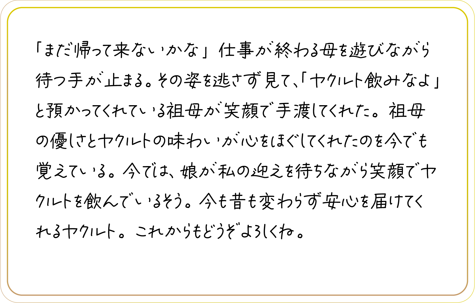 「まだ帰って来ないかな」仕事が終わる母を遊びながら待つ手が止まる。その姿を逃さず見て、「ヤクルト飲みなよ」と預かってくれている祖母が笑顔で手渡してくれた。祖母の優しさとヤクルトの味わいが心をほぐしてくれたのを今でも覚えている。今では、娘が私の迎えを待ちながら笑顔でヤクルトを飲んでいるそう。今も昔も変わらず安心を届けてくれるヤクルト。これからもどうぞよろしくね。
