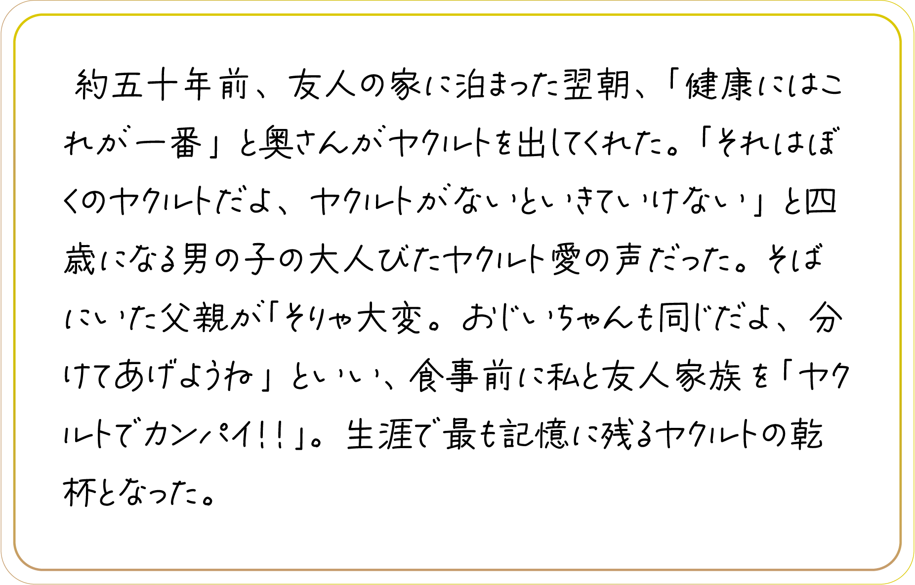 約五十年前、友人の家に泊まった翌朝、「健康にはこれが一番」と奥さんがヤクルトを出してくれた。「それはぼくのヤクルトだよ、ヤクルトがないといきていけない」と四歳になる男の子の大人びたヤクルト愛の声だった。そばにいた父親が「そりゃ大変。おじいちゃんも同じだよ、分けてあげようね」といい、食事前に私と友人家族を「ヤクルトでカンパイ！！」。生涯で最も記憶に残るヤクルトの乾杯となった。