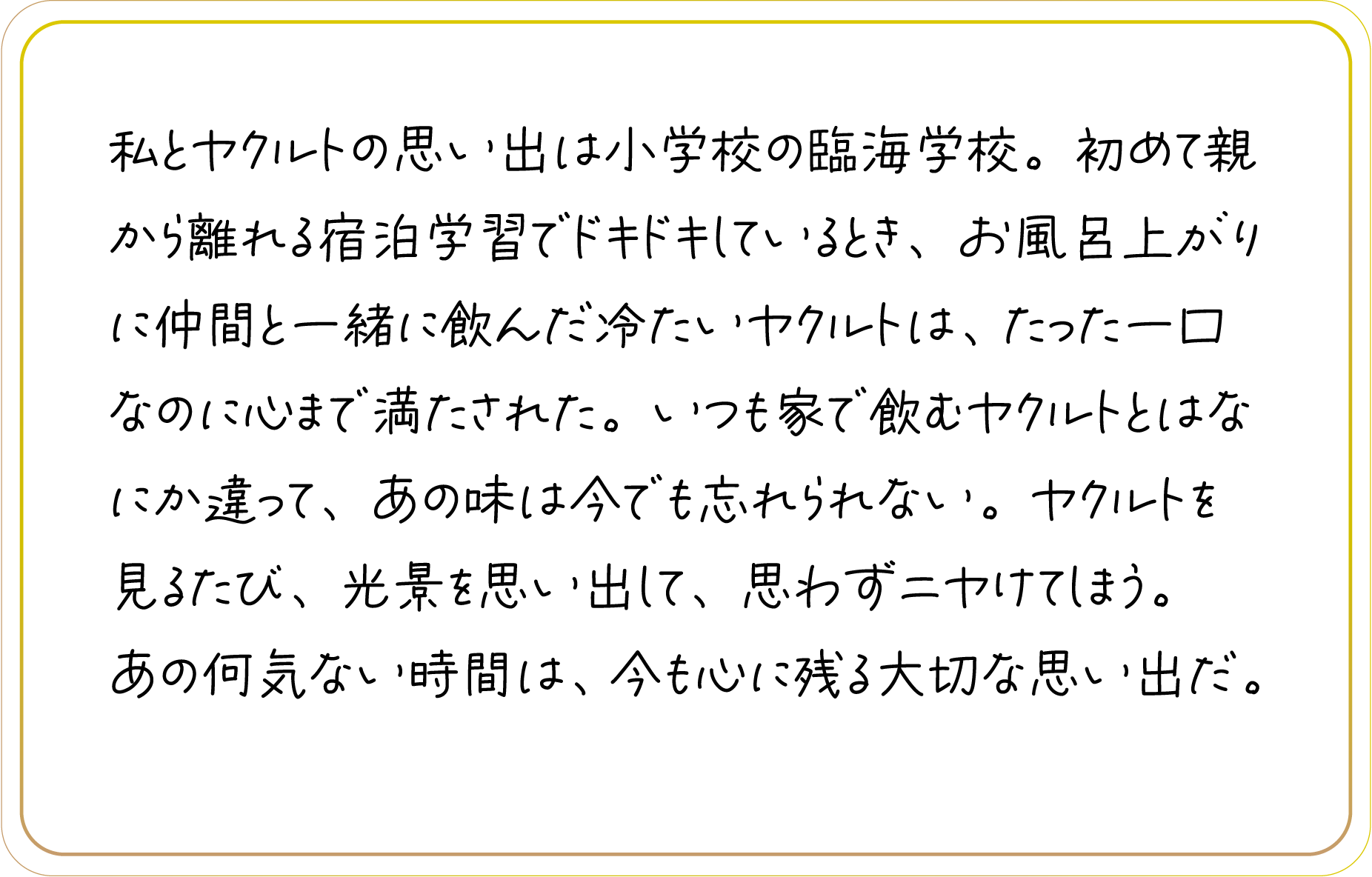 私とヤクルトの思い出は小学校の臨海学校。初めて親から離れる宿泊学習でドキドキしているとき、お風呂上がりに仲間と一緒に飲んだ冷たいヤクルトは、たった一口なのに心まで満たされた。いつも家で飲むヤクルトとはなにか違って、あの味は今でも忘れられない。ヤクルトを見るたび、光景を思い出して、思わずニヤけてしまう。あの何気ない時間は、今も心に残る大切な思い出だ。