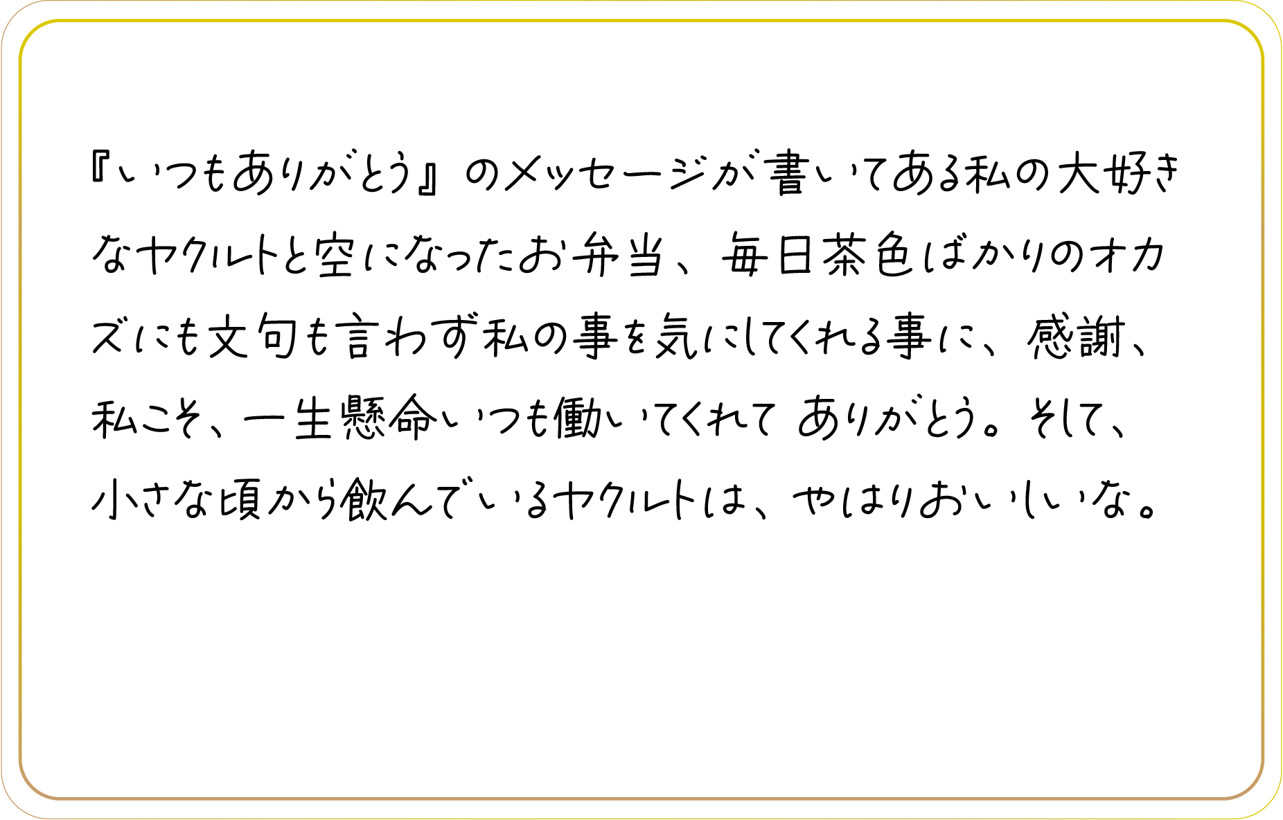 『いつもありがとう』のメッセージが書いてある私の大好きなヤクルトと空になったお弁当、毎日茶色ばかりのオカズにも文句も言わず私の事を気にしてくれる事に、感謝、私こそ、一生懸命いつも働いてくれて ありがとう。そして、小さな頃から飲んでいるヤクルトは、やはりおいしいな。