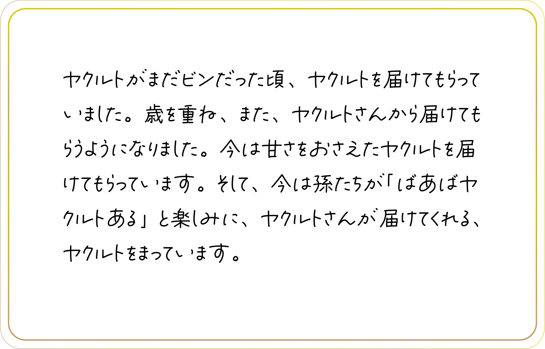 ヤクルトがまだビンだった頃、ヤクルトを届けてもらっていました。歳を重ね、また、ヤクルトさんから届けてもらうようになりました。今は甘さをおさえたヤクルトを届けてもらっています。そして、今は孫たちが「ばあばヤクルトある」と楽しみに、ヤクルトさんが届けてくれる、ヤクルトをまっています。