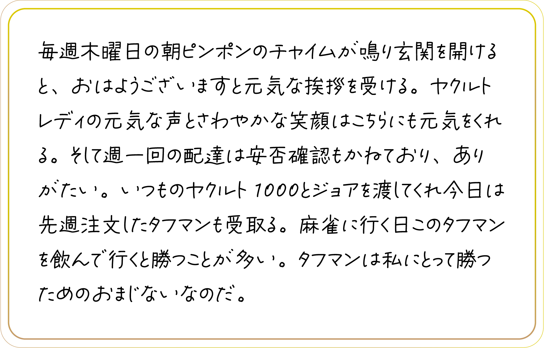 毎週木曜日の朝ピンポンのチャイムが鳴り玄関を開けると、おはようございますと元気な挨拶を受ける。ヤクルトレディの元気な声とさわやかな笑顔はこちらにも元気をくれる。そして週一回の配達は安否確認もかねており、ありがたい。いつものヤクルト1000とジョアを渡してくれ今日は先週注文したタフマンも受取る。麻雀に行く日このタフマンを飲んで行くと勝つことが多い。タフマンは私にとって勝つためのおまじないなのだ。