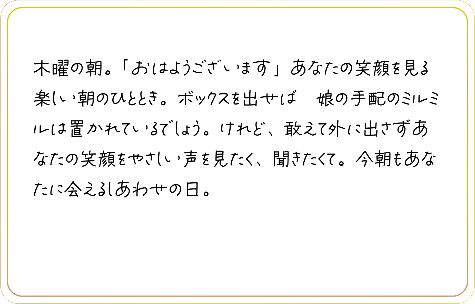 木曜の朝。「おはようございます」あなたの笑顔を見る楽しい朝のひととき。ボックスを出せば　娘の手配のミルミルは置かれているでしょう。けれど、敢えて外に出さずあなたの笑顔をやさしい声を見たく、聞きたくて。今朝もあなたに会えるしあわせの日。