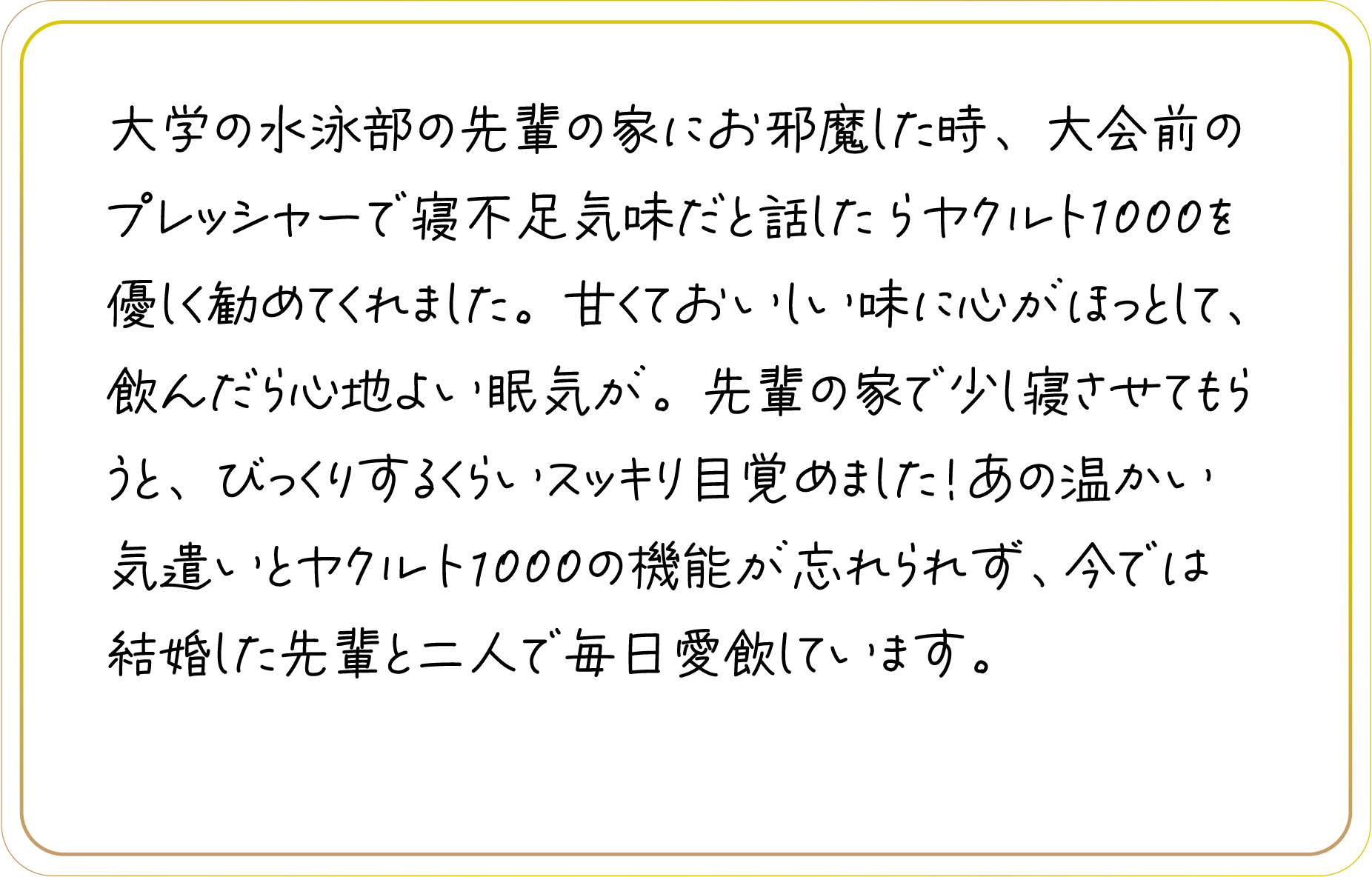 大学の水泳部の先輩の家にお邪魔した時、大会前のプレッシャーで寝不足気味だと話したらヤクルト1000を優しく勧めてくれました。甘くておいしい味に心がほっとして、飲んだら心地よい眠気が。先輩の家で少し寝させてもらうと、びっくりするくらいスッキリ目覚めました！あの温かい気遣いとヤクルト1000の機能が忘れられず、今では結婚した先輩と二人で毎日愛飲しています。