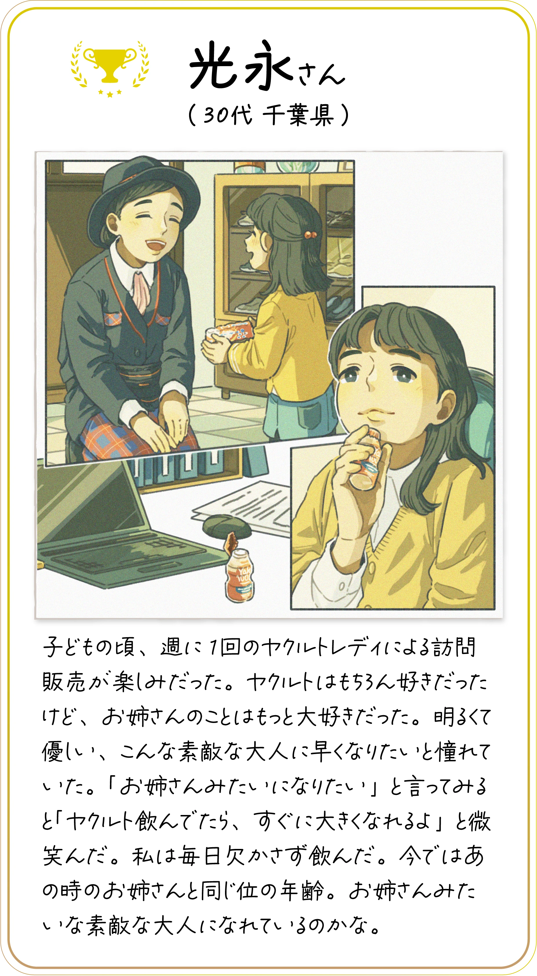 光永さん(30代 千葉県) 子どもの頃、週に1回のヤクルトレディによる訪問販売が楽しみだった。ヤクルトはもちろん好きだったけど、お姉さんのことはもっと大好きだった。明るくて優しい、こんな素敵な大人に早くなりたいと憧れていた。「お姉さんみたいになりたい」と言ってみると「ヤクルト飲んでたら、すぐに大きくなれるよ」と微笑んだ。私は毎日欠かさず飲んだ。今ではあの時のお姉さんと同じ位の年齢。お姉さんみたいな素敵な大人になれているのかな。