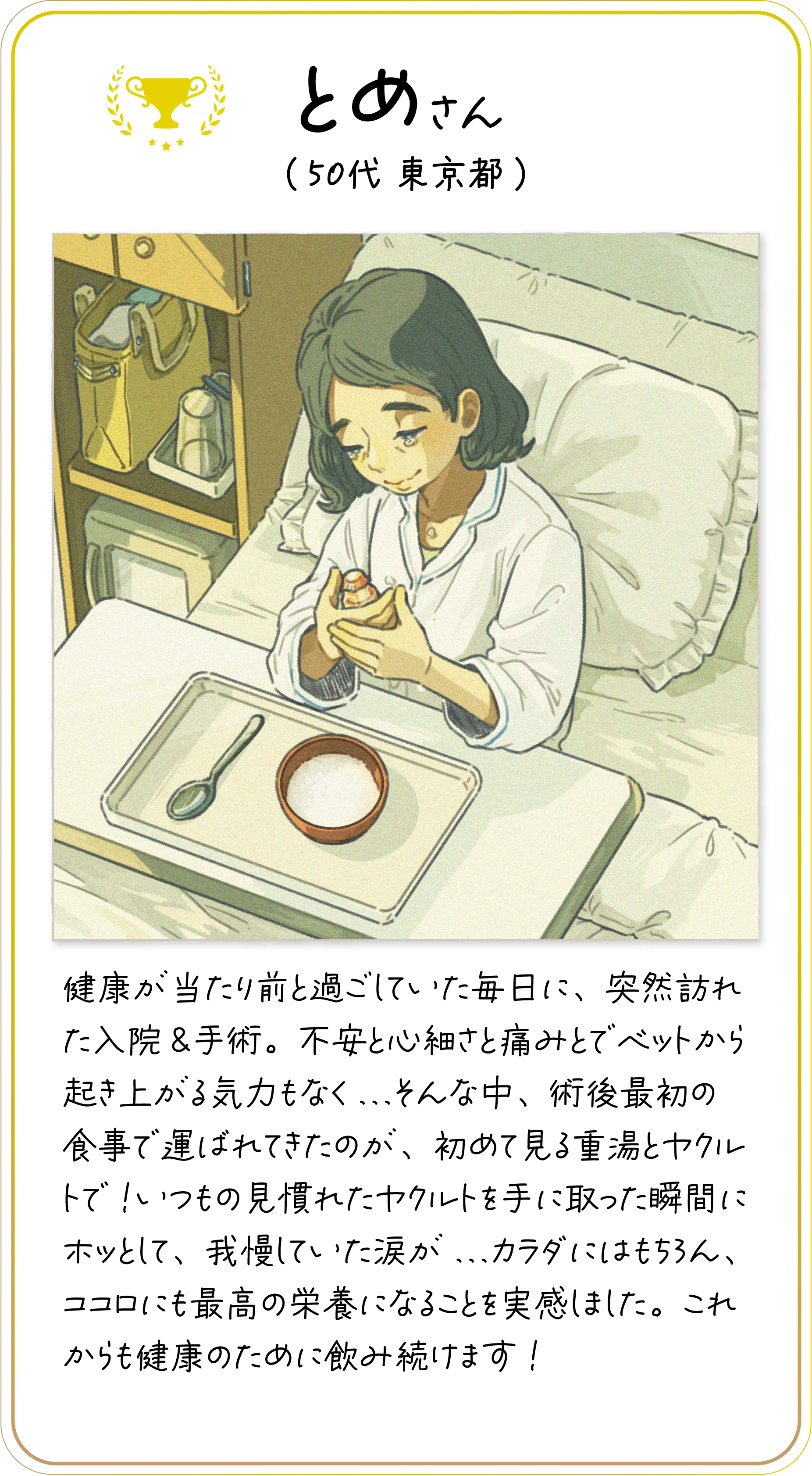 とめさん(50代 東京都) 健康が当たり前と過ごしていた毎日に、突然訪れた入院&手術。不安と心細さと痛みとでベットから起き上がる気力もなく...そんな中、術後最初の食事で運ばれてきたのが、初めて見る重湯とヤクルトで!いつもの見慣れたヤクルトを手に取った瞬間にホッとして、我慢していた涙が...カラダにはもちろん、ココロにも最高の栄養になることを実感しました。これからも健康のために飲み続けます!
