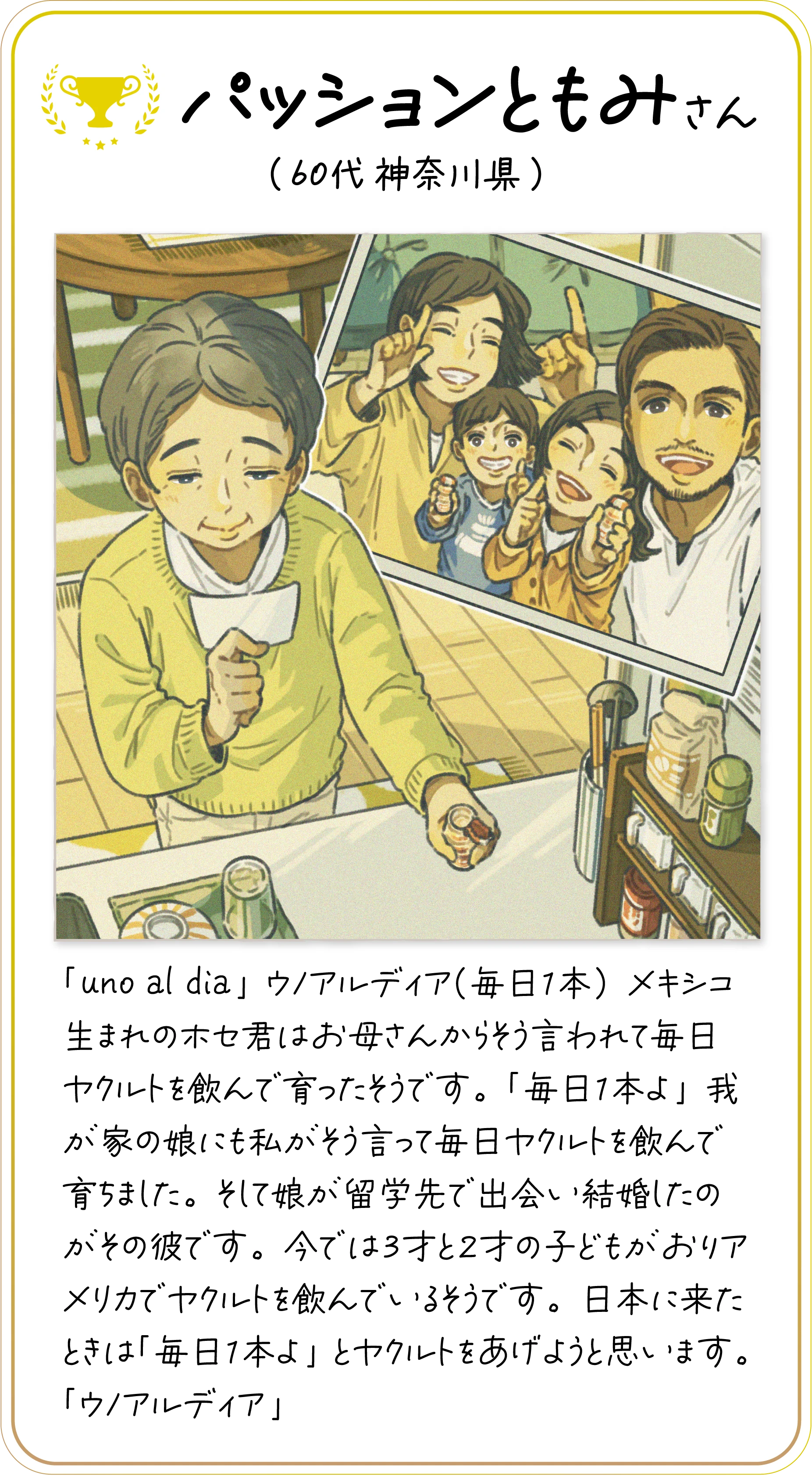 パッションともみさん(６0代 神奈川県) 「uno al dia」ウノアルディア（毎日１本）メキシコ生まれのホセ君はお母さんからそう言われて毎日ヤクルトを飲んで育ったそうです。「毎日１本よ」我が家の娘にも私がそう言って毎日ヤクルトを飲んで育ちました。そして娘が留学先で出会い結婚したのがその彼です。今では３才と２才の子どもがおりアメリカでヤクルトを飲んでいるそうです。日本に来たときは「毎日１本よ」とヤクルトをあげようと思います。「ウノアルディア」